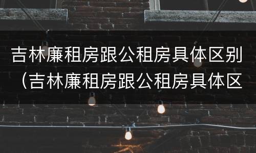 吉林廉租房跟公租房具体区别（吉林廉租房跟公租房具体区别是什么）