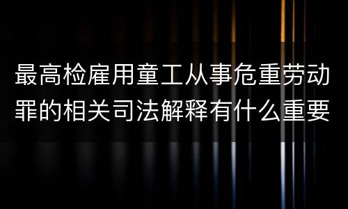 最高检雇用童工从事危重劳动罪的相关司法解释有什么重要内容