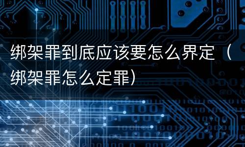 绑架罪到底应该要怎么界定（绑架罪怎么定罪）