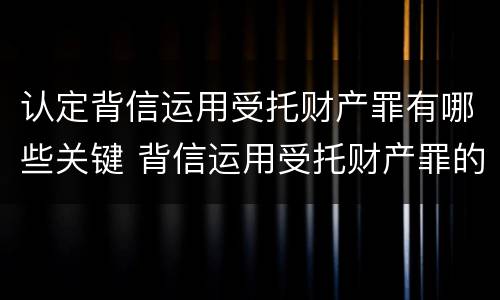 认定背信运用受托财产罪有哪些关键 背信运用受托财产罪的主体