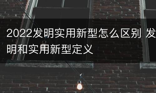 2022发明实用新型怎么区别 发明和实用新型定义