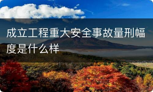 成立工程重大安全事故量刑幅度是什么样