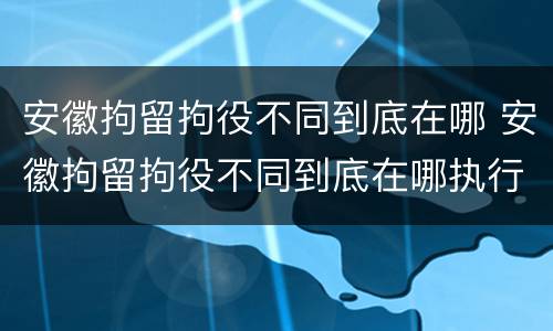 安徽拘留拘役不同到底在哪 安徽拘留拘役不同到底在哪执行