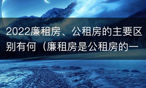 2022廉租房、公租房的主要区别有何（廉租房是公租房的一种吗?）