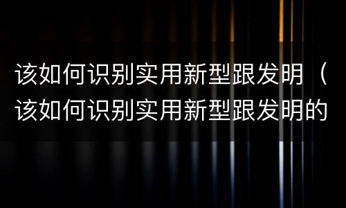 该如何识别实用新型跟发明（该如何识别实用新型跟发明的区别）