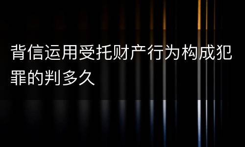 背信运用受托财产行为构成犯罪的判多久