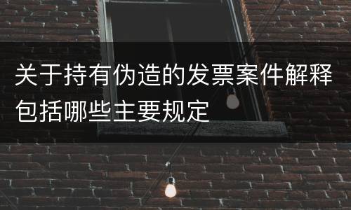 关于持有伪造的发票案件解释包括哪些主要规定