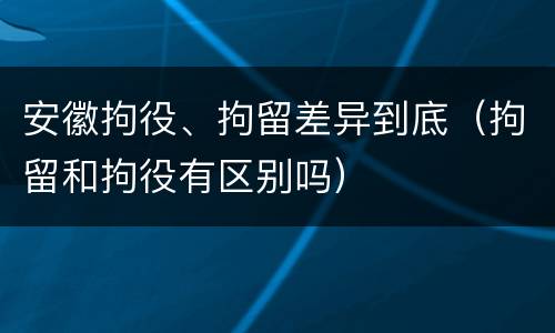 安徽拘役、拘留差异到底（拘留和拘役有区别吗）