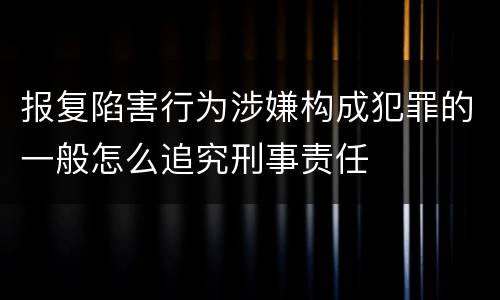 报复陷害行为涉嫌构成犯罪的一般怎么追究刑事责任