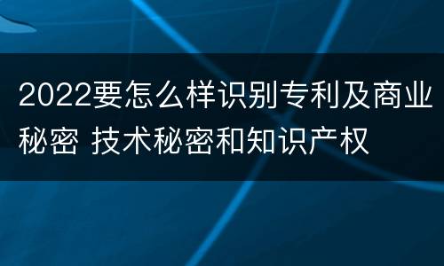 2022要怎么样识别专利及商业秘密 技术秘密和知识产权