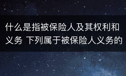 什么是指被保险人及其权利和义务 下列属于被保险人义务的是