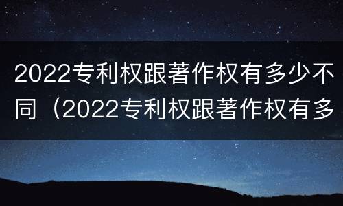 2022专利权跟著作权有多少不同（2022专利权跟著作权有多少不同呢）