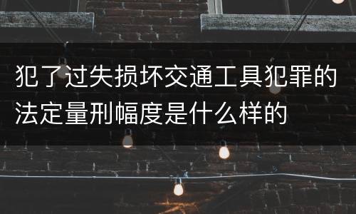 犯了过失损坏交通工具犯罪的法定量刑幅度是什么样的