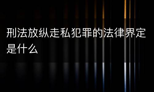 刑法放纵走私犯罪的法律界定是什么