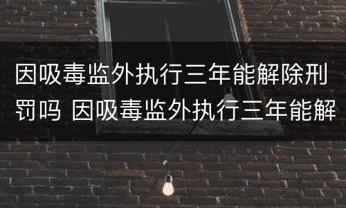 因吸毒监外执行三年能解除刑罚吗 因吸毒监外执行三年能解除刑罚吗知乎