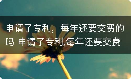 申请了专利，每年还要交费的吗 申请了专利,每年还要交费的吗知乎
