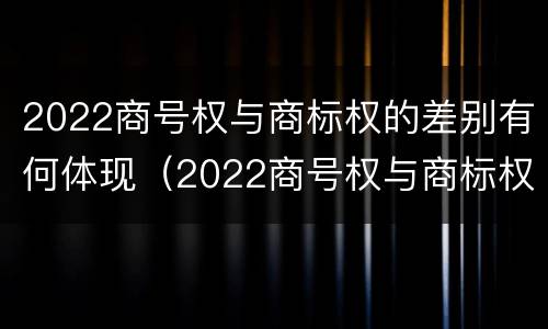2022商号权与商标权的差别有何体现（2022商号权与商标权的差别有何体现呢）
