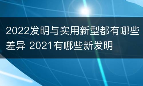 2022发明与实用新型都有哪些差异 2021有哪些新发明