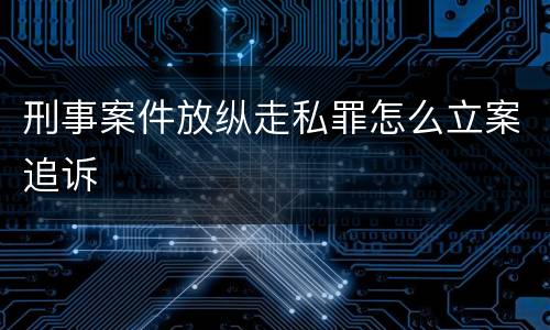 刑事案件放纵走私罪怎么立案追诉