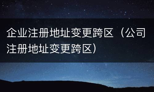企业注册地址变更跨区（公司注册地址变更跨区）