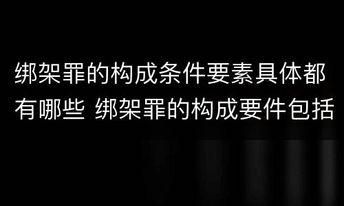 绑架罪的构成条件要素具体都有哪些 绑架罪的构成要件包括
