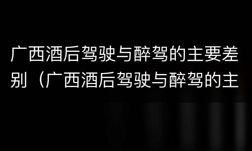 广西酒后驾驶与醉驾的主要差别（广西酒后驾驶与醉驾的主要差别是）