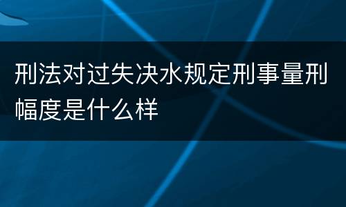 刑法对过失决水规定刑事量刑幅度是什么样
