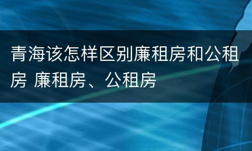 青海该怎样区别廉租房和公租房 廉租房、公租房