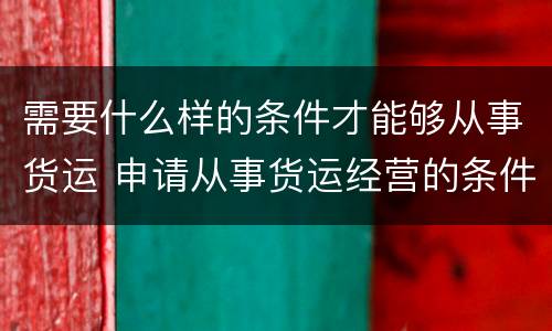 需要什么样的条件才能够从事货运 申请从事货运经营的条件
