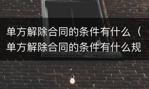单方解除合同的条件有什么（单方解除合同的条件有什么规定）