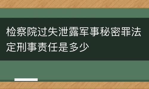 检察院过失泄露军事秘密罪法定刑事责任是多少