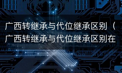 广西转继承与代位继承区别（广西转继承与代位继承区别在哪）