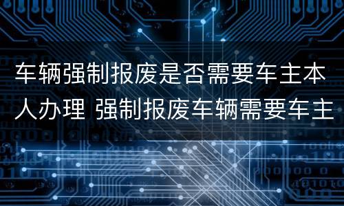 车辆强制报废是否需要车主本人办理 强制报废车辆需要车主本人办理吗