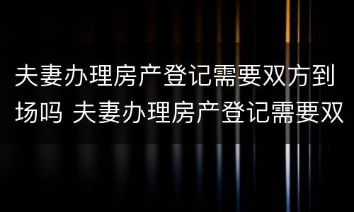 夫妻办理房产登记需要双方到场吗 夫妻办理房产登记需要双方到场吗要多久
