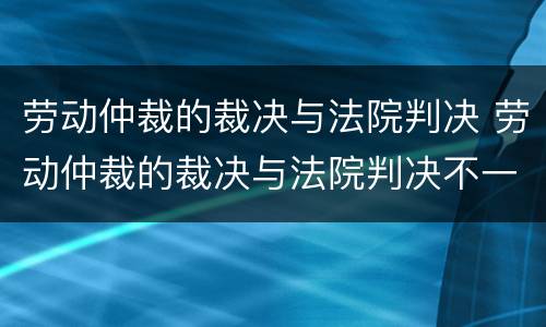 劳动仲裁的裁决与法院判决 劳动仲裁的裁决与法院判决不一致