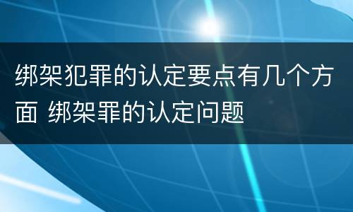 绑架犯罪的认定要点有几个方面 绑架罪的认定问题