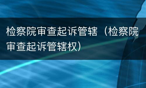 检察院审查起诉管辖（检察院审查起诉管辖权）
