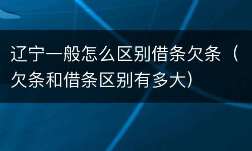 辽宁一般怎么区别借条欠条（欠条和借条区别有多大）