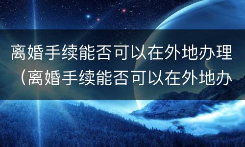离婚手续能否可以在外地办理（离婚手续能否可以在外地办理呢）