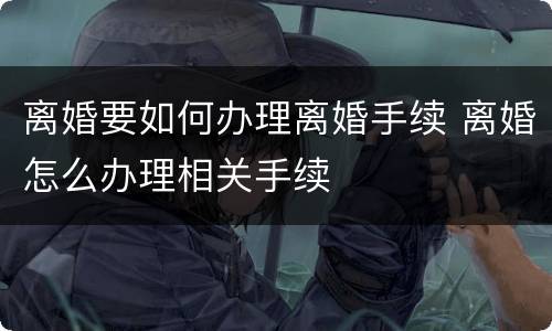 离婚要如何办理离婚手续 离婚怎么办理相关手续