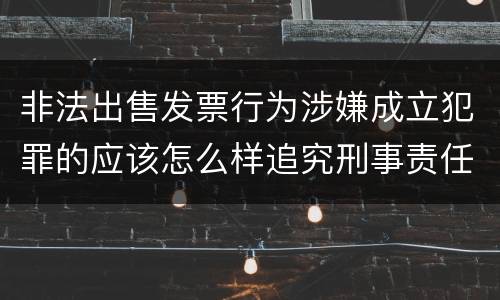 非法出售发票行为涉嫌成立犯罪的应该怎么样追究刑事责任