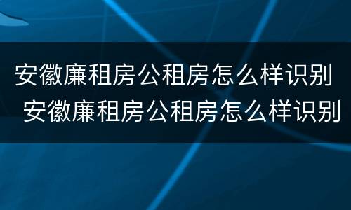 安徽廉租房公租房怎么样识别 安徽廉租房公租房怎么样识别房源