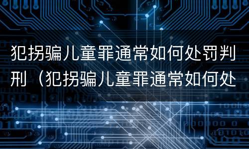 犯拐骗儿童罪通常如何处罚判刑（犯拐骗儿童罪通常如何处罚判刑多久）