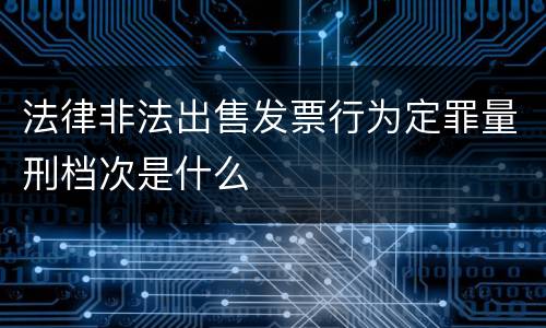 法律非法出售发票行为定罪量刑档次是什么