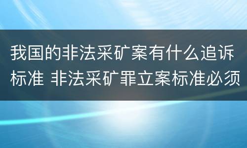 我国的非法采矿案有什么追诉标准 非法采矿罪立案标准必须达到什么程度否则不予立案起诉