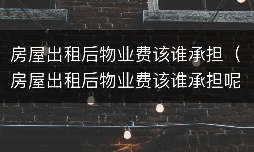 房屋出租后物业费该谁承担（房屋出租后物业费该谁承担呢）