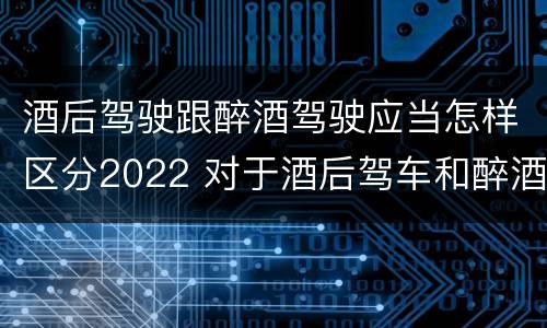 酒后驾驶跟醉酒驾驶应当怎样区分2022 对于酒后驾车和醉酒驾车的界定