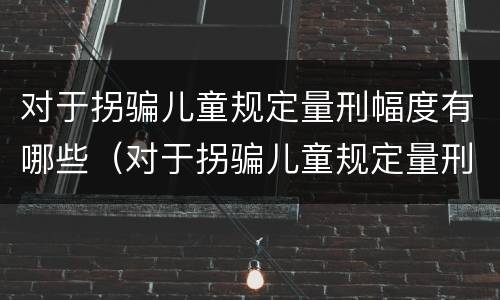 对于拐骗儿童规定量刑幅度有哪些（对于拐骗儿童规定量刑幅度有哪些要求）