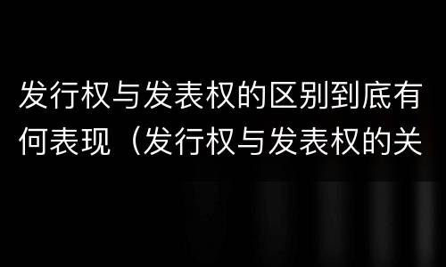 发行权与发表权的区别到底有何表现（发行权与发表权的关系）