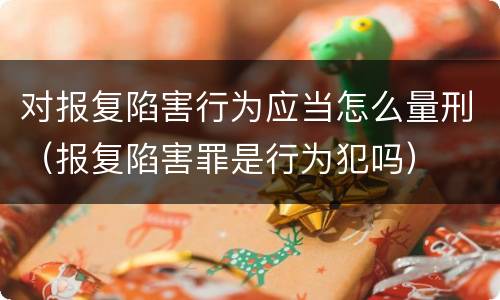对报复陷害行为应当怎么量刑（报复陷害罪是行为犯吗）